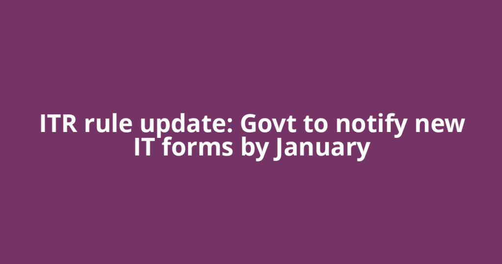 ITR rule update: Govt to notify new IT forms by January
