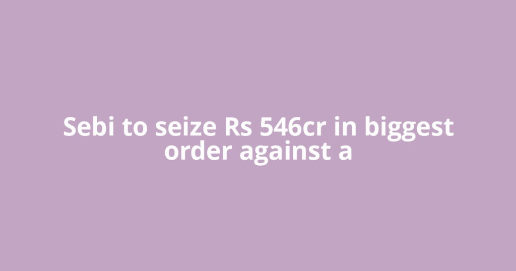 Sebi to seize Rs 546cr in biggest order against a