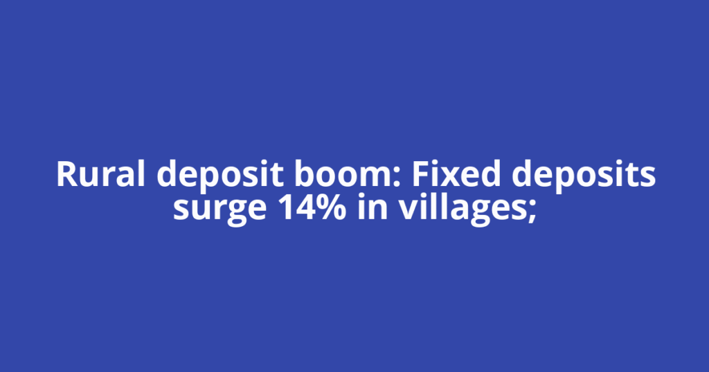 Rural deposit boom: Fixed deposits surge 14% in villages;