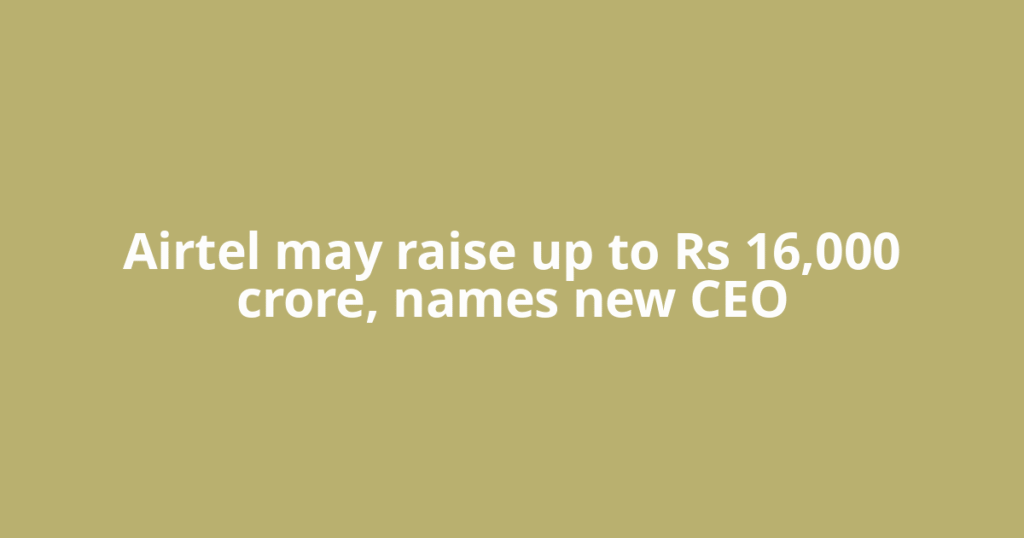 Airtel may raise up to Rs 16,000 crore, names new CEO