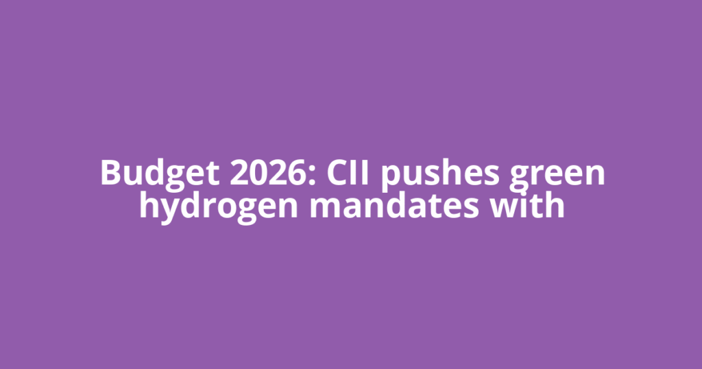 Budget 2026: CII pushes green hydrogen mandates with