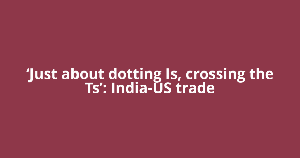 ‘Just about dotting Is, crossing the Ts’: India-US trade