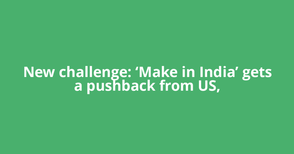 New challenge: ‘Make in India’ gets a pushback from US,