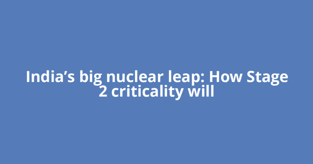 India’s big nuclear leap: How Stage 2 criticality will