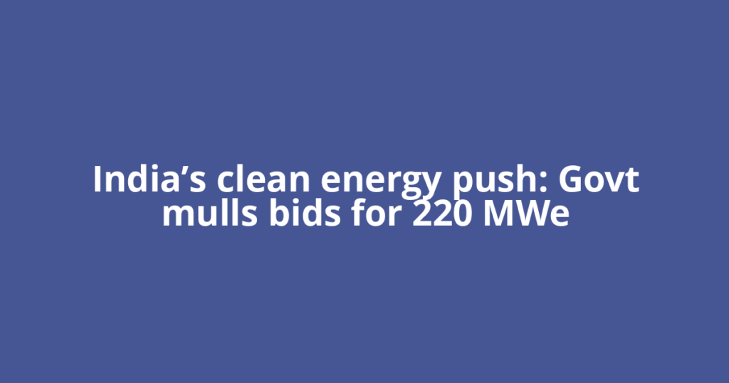 India’s clean energy push: Govt mulls bids for 220 MWe