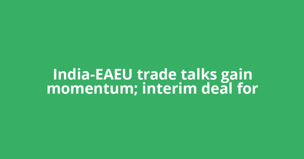 India-EAEU trade talks gain momentum; interim deal for